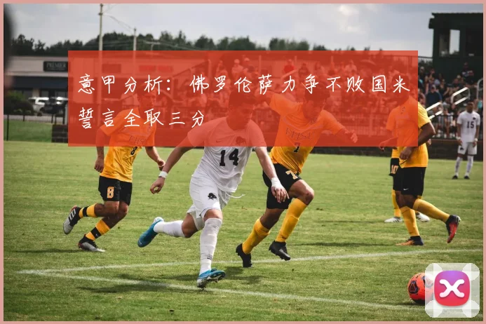 意甲分析：佛罗伦萨力争不败国米誓言全取三分