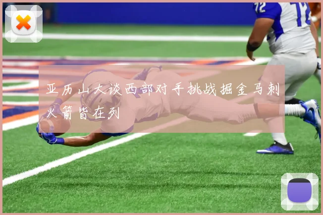 亚历山大谈西部对手挑战掘金马刺火箭皆在列