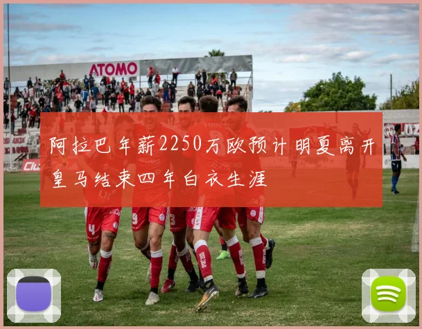 阿拉巴年薪2250万欧预计明夏离开皇马结束四年白衣生涯