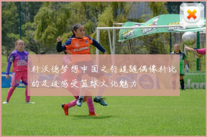 科沃德梦想中国之行追随偶像科比的足迹感受篮球文化魅力