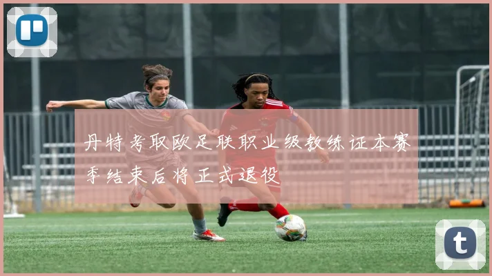 丹特考取欧足联职业级教练证本赛季结束后将正式退役