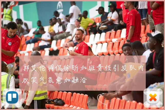 郭艾伦调侃徐昕加班责任引发队内欢笑气氛愈加融洽