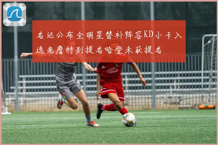 名记公布全明星替补阵容KD小卡入选老詹特别提名哈登未获提名