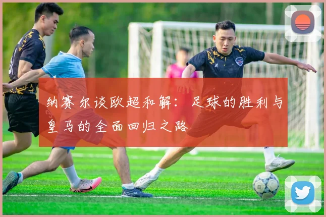 纳赛尔谈欧超和解：足球的胜利与皇马的全面回归之路