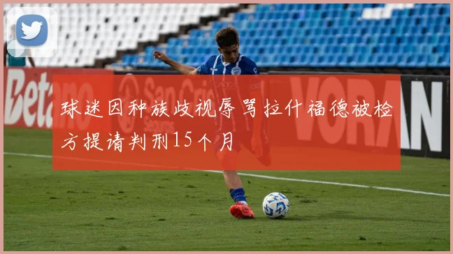 球迷因种族歧视辱骂拉什福德被检方提请判刑15个月