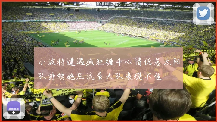 小波特遭遇疯狂缠斗心情低落太阳队持续施压流量大队表现不佳