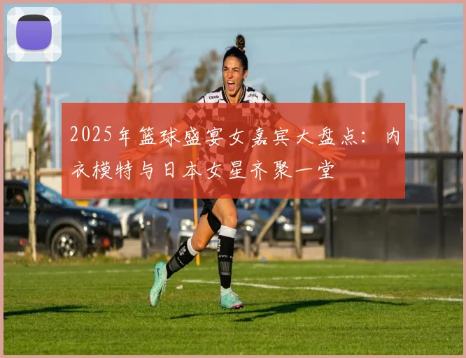 2025年篮球盛宴女嘉宾大盘点：内衣模特与日本女星齐聚一堂