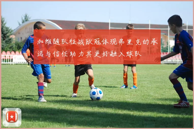 加维随队征战欧冠体现弗里克的承诺与信任助力其更好融入球队