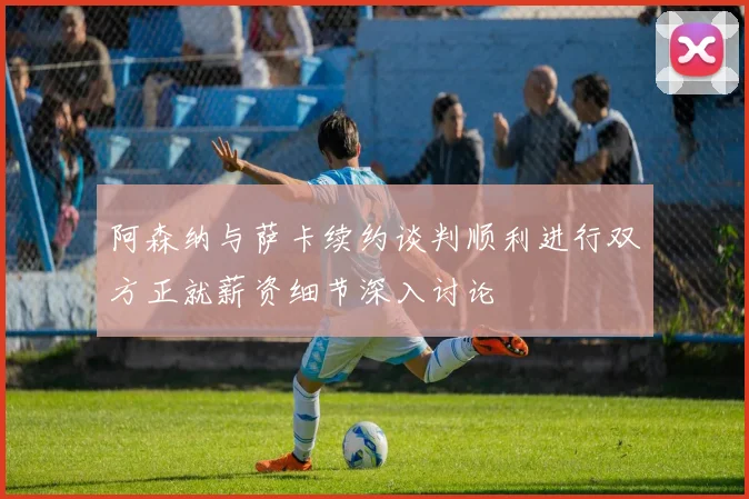 阿森纳与萨卡续约谈判顺利进行双方正就薪资细节深入讨论