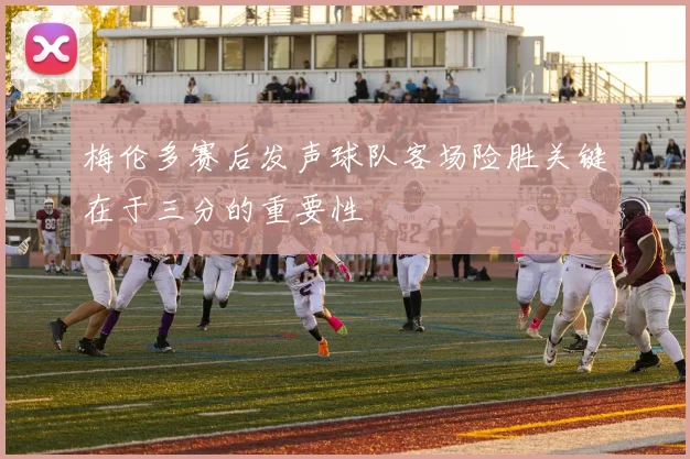 梅伦多赛后发声球队客场险胜关键在于三分的重要性