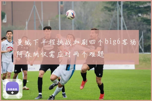 曼城下半程挑战加剧四个big6客场阿森纳仅需应对两个难题