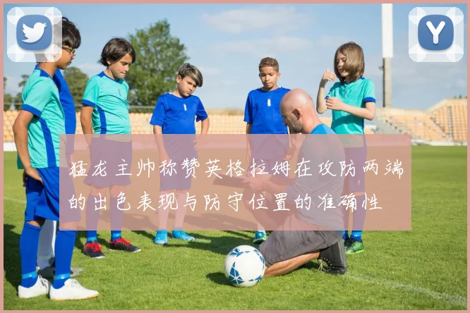 猛龙主帅称赞英格拉姆在攻防两端的出色表现与防守位置的准确性