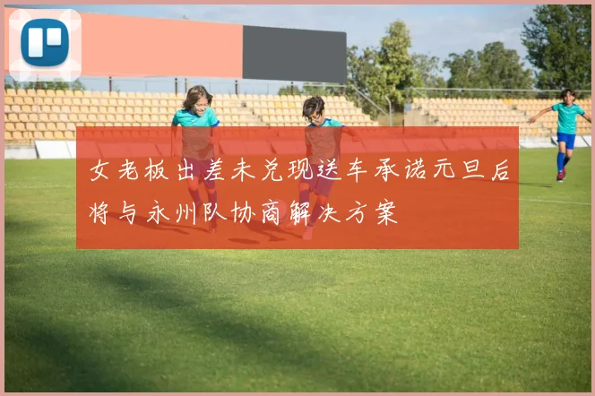 女老板出差未兑现送车承诺元旦后将与永州队协商解决方案