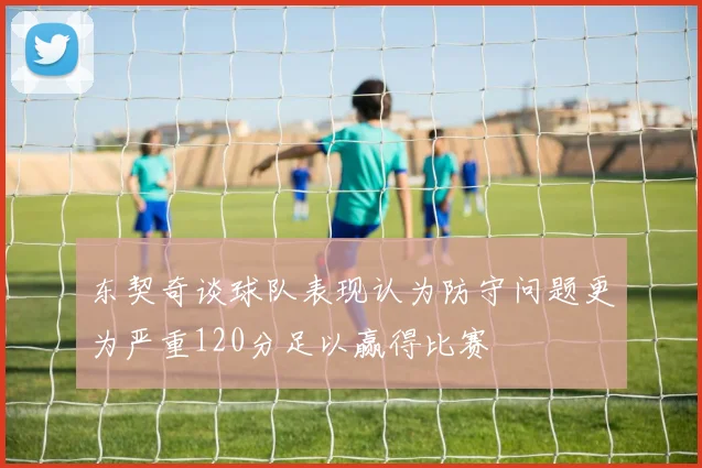 东契奇谈球队表现认为防守问题更为严重120分足以赢得比赛