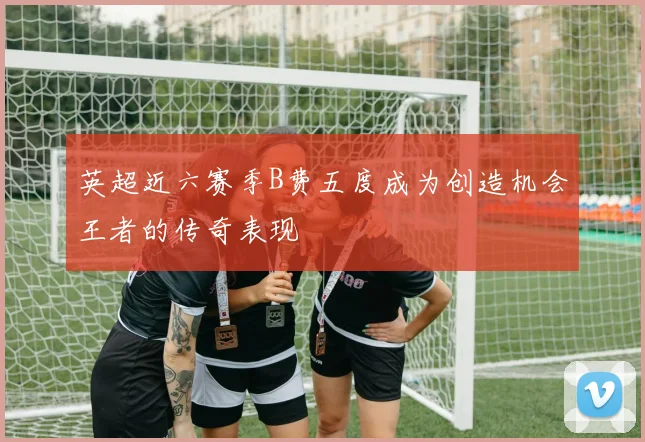 英超近六赛季B费五度成为创造机会王者的传奇表现