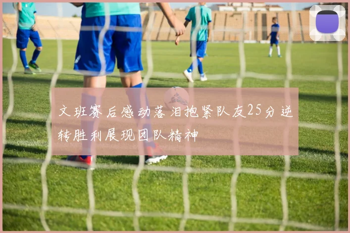 文班赛后感动落泪抱紧队友25分逆转胜利展现团队精神