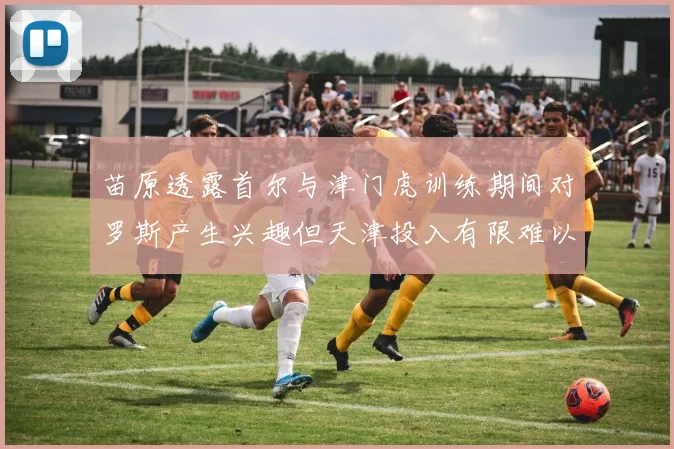 苗原透露首尔与津门虎训练期间对罗斯产生兴趣但天津投入有限难以引进