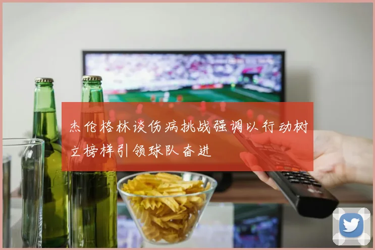 杰伦格林谈伤病挑战强调以行动树立榜样引领球队奋进