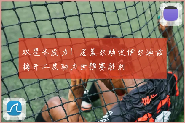 双星齐发力！居莱尔助攻伊尔迪兹梅开二度助力世预赛胜利