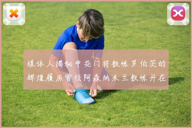 媒体人揭秘申花门将教练罗伯茨的辉煌履历曾任阿森纳米兰教练并在华夏执教