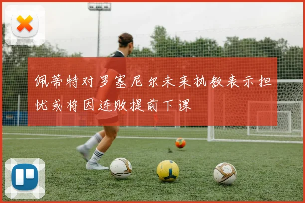 佩蒂特对罗塞尼尔未来执教表示担忧或将因连败提前下课