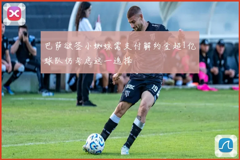 巴萨欲签小蜘蛛需支付解约金超1亿球队仍考虑这一选择