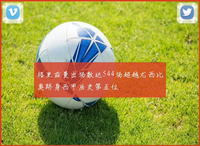 格里兹曼出场数达544场超越尤西比奥跻身西甲历史第五位