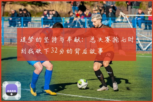 追梦的坚持与奉献：总决赛抢七时刻我砍下32分的背后故事