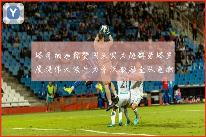 塔奇纳迪称赞国米实力超群劳塔罗展现伟大领导力齐沃激励全队重燃斗志