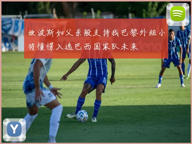 坎波斯如父亲般支持我巴黎外租小将憧憬入选巴西国家队未来