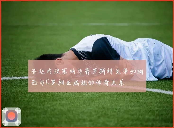 齐达内谈塞纳与普罗斯特竞争如梅西与C罗相互成就的传奇关系