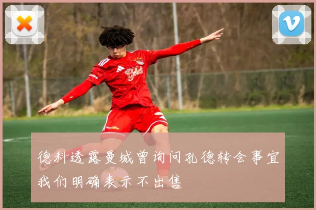 德科透露曼城曾询问孔德转会事宜我们明确表示不出售