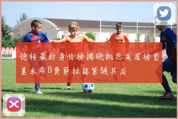 德转最新身价榜揭晓凯恩高居榜首基米希B费萨拉赫紧随其后