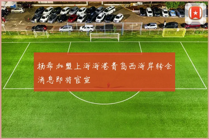 杨希加盟上海海港青岛西海岸转会消息即将官宣