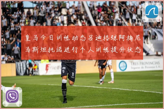 皇马今日训练动态吕迪格琼阿梅尼马斯坦托诺进行个人训练提升状态