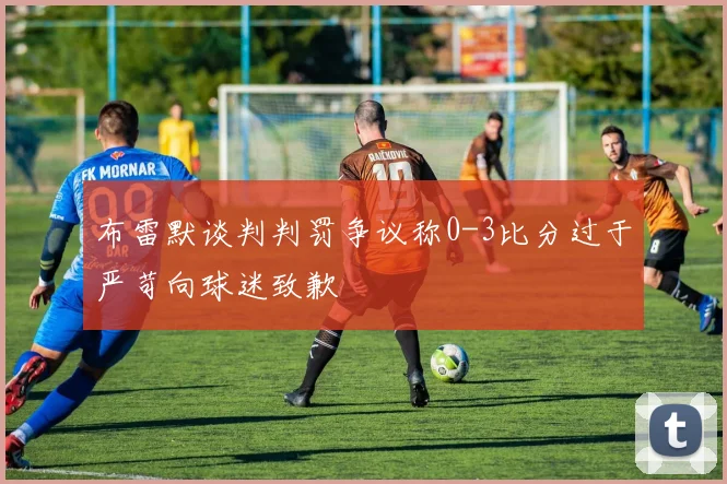 布雷默谈判判罚争议称0-3比分过于严苛向球迷致歉