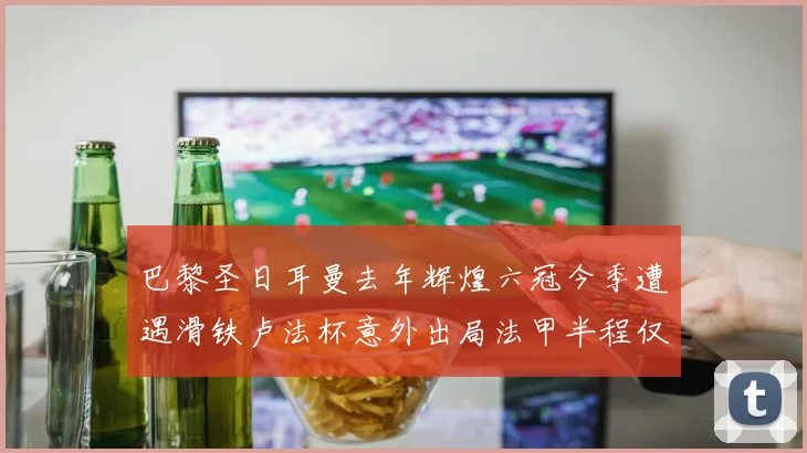 巴黎圣日耳曼去年辉煌六冠今季遭遇滑铁卢法杯意外出局法甲半程仅列第二