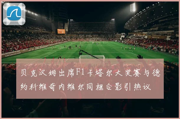 贝克汉姆出席F1卡塔尔大奖赛与德约科维奇内维尔同框合影引热议